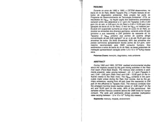 RESUMO
Durante os anos de 1992 e 1993, o CETEM desenvolveu, na
bacia do rio do Rato, Médio Tapajós (Pa), o Projeto Itaituba de es-
tudos de diagnóstico ambiental. Este projeto faz parte do
Programa de Desenvolvimento de Tecnologia Ambiental- DTA, os
resultados de Hgtotal na fração argila dos sedimentos amostrados
variaram entre não-detectável e 0,1 ppm (rio Tapajós); 0,48 e 0,80
ppm (rio do rato e 0,80 ppm (rio do Rato) e 0,95 e 10,59 ppm (nos
igarapés da bacia do rio do Rato). O teor de H9total no material par-
ticulado em suspensão aumenta ao longo do curso rio do Rato, ao
receber as emissões dos diversos garimpos, variando entre 49 ppb
(próximo a sua nascente) e 234 (próximo da nascente do rio
Tapajós). O Hgtotal próximo aos pontos de queima atinge
concentração de até 9,89 mgHg/m3
no ar, e de até 76,20 ppm nas
amostras de solos. Da, biota amostrada, 66% das amostras dos
peixes camívoros apresentaram teores acima de 0,5 ppm, valor
máximo recomendado pela OMS consumo humano. Nos
sedimentos e solos da bacia do rio do Rato, as taxas potenciais de
metilação apresentaram variação entre '1,5 e 10 x 1cr%/h/g massa
seca.
Palavras-Chave: mercúrio, diagnóstico, meio ambiente
ABSTRACT
During 1992 and 1993, CETEM realized environmental studies
about the impacts caused by the_gold mining activities in the Rato
river basin (Pará-State Brazil). The mercury total contents in sedi-
ments presents rates varying between : nd - 0,1 ppm (Tapajós ri-
ver); 0,48 - 0,80 ppm (Rato river) and 0,95 - 10,59 ppm (in the in-
fluents creeks to the Rato river). The H9total contents in the parti-
cuIate mater arises during the Rato river course, due by the ga-
rimpo emissions, varying from 49 ppb (near the nascence) to 234
ppb (in the affluence to Tapajós river). The mercury contents near
the amalgam burning locais reaches values of 9,89 mglm3
(in the
air) and 76,20 ppm (in the soils). 66% of the carnivorous fish
samples shows mercury contents above the OMS Iimits for human
consumo The soils and sediments shows potential methylation
rates varying between 1,5 e 10 x 1er %/h/g (dry masse).
Keywords: mercury, impacts, environment -
 