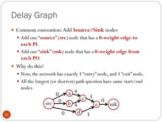 Delay Graph
21
 Common convention:Add Source/Sink nodes
 Add one “source” (src) node that has a 0-weight edge to
each PI.
 Add one “sink” (snk) node that has a 0-weight edge from
each PO.
 Why do this?
 Now, the network has exactly 1 “entry” node, and 1 “exit” node.
 All the longest (or shortest) path question have same start/end
nodes.
a
b
c
d
e
4
4
3
3
snk
src
0
0
0
0
 