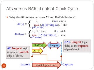 ATs versus RATs: Look at Clock Cycle
31
 Why the differences betweenAT and RAT definitions?
AT(n) =
0, if n is source
max {AT(p)+∆(p,n)}, else
p ∈ prec(n)
RAT(n) =
CycleTime, if n is sink
min {RAT(s)−∆(n,s)}, else
s ∈ succ(n)
AT(n)
Launch Capture
Clock CycleTime
AT: longest logic
delay after launch
edge of clock.
RAT: longest logic
delay to the capture
edge of clock
RAT(n) longest
 