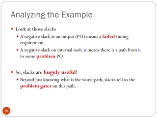 Analyzing the Example
38
 Look at those slacks
 A negative slack at an output (PO) means a failed timing
requirement.
 A negative slack on internal node n means there is a path from n
to some problem PO.
 So, slacks are hugely useful!
 Beyond just knowing what is the worst path, slacks tell us the
problem gates on this path.
 