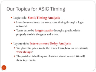 Our Topics for ASIC Timing
4
 Logic-side: StaticTiming Analysis
 How do we estimate the worst-case timing through a logic
network?
 Turns out to be longest paths through a graph, which
properly models the gates and wires.
 Layout-side: Interconnect Delay Analysis
 We place the gates, route the wires.Then, how do we estimate
wire delays?
 The problem is built up on electrical circuit model.We will
show key results.
 