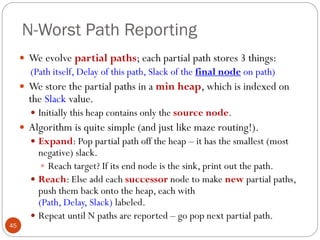 N-Worst Path Reporting
45
 We evolve partial paths; each partial path stores 3 things:
(Path itself, Delay of this path, Slack of the final node on path)
 We store the partial paths in a min heap, which is indexed on
the Slack value.
 Initially this heap contains only the source node.
 Algorithm is quite simple (and just like maze routing!).
 Expand: Pop partial path off the heap – it has the smallest (most
negative) slack.
 Reach target? If its end node is the sink, print out the path.
 Reach: Else add each successor node to make new partial paths,
push them back onto the heap, each with
(Path, Delay, Slack) labeled.
 Repeat until N paths are reported – go pop next partial path.
 