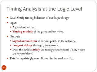 Timing Analysis at the Logic Level
5
 Goal:Verify timing behavior of our logic design
 Input:
 A gate-level netlist.
 Timing models of the gates and/or wires.
 Output:
 Signal arrival time at various points in the network.
 Longest delays through gate network.
 Does the netlist satisfy the timing requirement? If not, where
are key problems?
 This is surprisingly complicated in the real world...
 