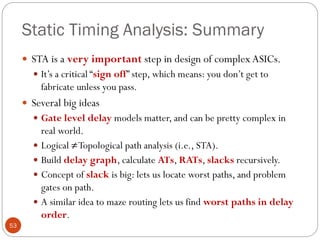 Static Timing Analysis: Summary
53
 STA is a very important step in design of complex ASICs.
 It’s a critical “sign off” step, which means: you don’t get to
fabricate unless you pass.
 Several big ideas
 Gate level delay models matter, and can be pretty complex in
real world.
 Logical ≠Topological path analysis (i.e., STA).
 Build delay graph, calculate ATs, RATs, slacks recursively.
 Concept of slack is big: lets us locate worst paths, and problem
gates on path.
 A similar idea to maze routing lets us find worst paths in delay
order.
 