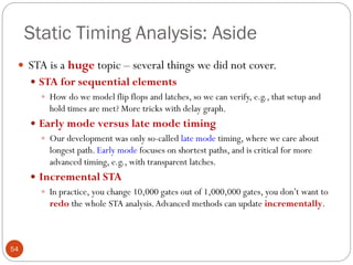Static Timing Analysis: Aside
54
 STA is a huge topic – several things we did not cover.
 STA for sequential elements
 How do we model flip flops and latches, so we can verify, e.g., that setup and
hold times are met? More tricks with delay graph.
 Early mode versus late mode timing
 Our development was only so-called late mode timing, where we care about
longest path. Early mode focuses on shortest paths, and is critical for more
advanced timing, e.g., with transparent latches.
 Incremental STA
 In practice, you change 10,000 gates out of 1,000,000 gates, you don’t want to
redo the whole STA analysis.Advanced methods can update incrementally.
 