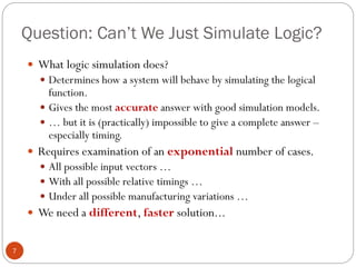Question: Can’t We Just Simulate Logic?
7
 What logic simulation does?
 Determines how a system will behave by simulating the logical
function.
 Gives the most accurate answer with good simulation models.
 … but it is (practically) impossible to give a complete answer –
especially timing.
 Requires examination of an exponential number of cases.
 All possible input vectors …
 With all possible relative timings …
 Under all possible manufacturing variations …
 We need a different, faster solution...
 