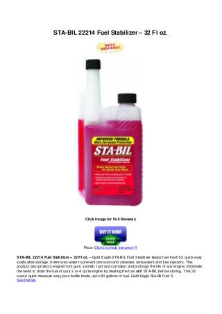 STA-BIL 22214 Fuel Stabilizer – 32 Fl oz.
Click Image for Full Reviews
Price: Click to check low price !!!
STA-BIL 22214 Fuel Stabilizer – 32 Fl oz. – Gold Eagle STA-BIL Fuel Stabilizer keeps fuel fresh for quick easy
starts after storage. It removes water to prevent corrosion and cleanses carburetors and fuel injectors. This
product also protects engine from gum, varnish, rust and corrosion and prolongs the life of any engine. Eliminate
the need to drain the fuel of your 2 or 4 cycle engine by treating the fuel with STA-BIL before storing. This 32
ounce quick measure easy pour bottle treats up to 80 gallons of fuel. Gold Eagle Sta-Bil Fuel S
See Details
 