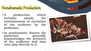 • A production which
includes simply the
entertainment or excitation
of the audience by the
performer.
• In nondramatic theatre the
performer generally
acknowledges the presence
of the audience and may
even play directly to it.
 