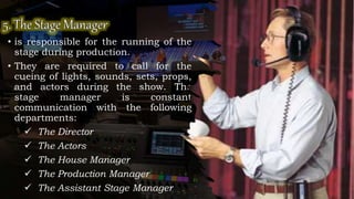 • is responsible for the running of the
stage during production.
• They are required to call for the
cueing of lights, sounds, sets, props,
and actors during the show. The
stage manager is constant
communication with the following
departments:
 The Director
 The Actors
 The House Manager
 The Production Manager
 The Assistant Stage Manager
 