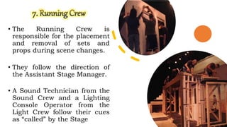 • The Running Crew is
responsible for the placement
and removal of sets and
props during scene changes.
• They follow the direction of
the Assistant Stage Manager.
• A Sound Technician from the
Sound Crew and a Lighting
Console Operator from the
Light Crew follow their cues
as “called” by the Stage
 