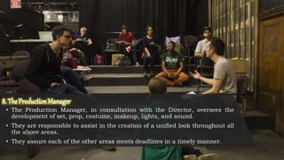 • The Production Manager, in consultation with the Director, oversees the
development of set, prop, costume, makeup, lights, and sound.
• They are responsible to assist in the creation of a unified look throughout all
the above areas.
• They assure each of the other areas meets deadlines in a timely manner.
 
