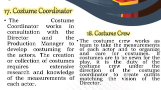 • The Costume
Coordinator works in
consultation with the
Director and the
Production Manager to
develop costuming for
the actors. The creation
or collection of costumes
requires extensive
research and knowledge
of the measurements of
each actor.
• The costume crew works as
team to take the measurements
of each actor and to organize
and care for costumes. If
costumes are to be sewn for the
play, it is the duty of the
costume crew under the
direction of the costume
coordinator to create outfits
matching the vision of the
Director.
 
