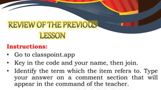 Instructions:
• Go to classpoint.app
• Key in the code and your name, then join.
• Identify the term which the item refers to. Type
your answer on a comment section that will
appear in the command of the teacher.
 
