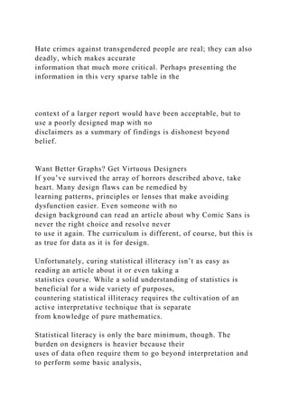Hate crimes against transgendered people are real; they can also
deadly, which makes accurate
information that much more critical. Perhaps presenting the
information in this very sparse table in the
context of a larger report would have been acceptable, but to
use a poorly designed map with no
disclaimers as a summary of findings is dishonest beyond
belief.
Want Better Graphs? Get Virtuous Designers
If you’ve survived the array of horrors described above, take
heart. Many design flaws can be remedied by
learning patterns, principles or lenses that make avoiding
dysfunction easier. Even someone with no
design background can read an article about why Comic Sans is
never the right choice and resolve never
to use it again. The curriculum is different, of course, but this is
as true for data as it is for design.
Unfortunately, curing statistical illiteracy isn’t as easy as
reading an article about it or even taking a
statistics course. While a solid understanding of statistics is
beneficial for a wide variety of purposes,
countering statistical illiteracy requires the cultivation of an
active interpretative technique that is separate
from knowledge of pure mathematics.
Statistical literacy is only the bare minimum, though. The
burden on designers is heavier because their
uses of data often require them to go beyond interpretation and
to perform some basic analysis,
 