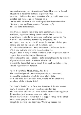 summarization or transformation of data. However, a formal
education in research methods is probably too
extreme. I believe that most mistakes of data could have been
avoided had the designers focused on a
limited skill set that is to a media producer what statistical
literacy is to a media consumer. For now, let’s
call this data mindfulness.
Mindfulness means exhibiting care, caution, exactness,
prudence, regard and many other virtues. Data
mindfulness is similar to someone imploring another to “be
mindful” of something potentially dangerous. As
a designer, you can be careful about the sources of data you
choose and can be cautious of the claims you
make based on that data. Your exactness is reflected in the
effort you put into correctly transforming the
original data. Your prudence relates to whether you are honest
in your intent and methods. But regard
comes closest to the concept of data mindfulness: to be mindful
of your data—to avoid mistakes with it and
prevent the harm that would result from such mistakes—you
should regard it with respect.
Know Your Data: Mind, Body, And Soul
The mind-body-soul connection provides a convenient,
memorable context in which to learn about data.
With the mind already dealt with, where do the other two
members of the trifecta fit in?
Our data’s “body” is its form and function. Like the human
body, it consists of both overarching similarities
and individual differences. Here we can draw an analogy with
dislocation: just because your arm twists a
certain way does not mean that it is supposed to; on the other
hand, some people are indeed flexible
enough to move in just that way. When we exceed the
 