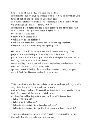 limitations of our body, we hear the body’s
complaints loudly. But your data won’t let you know when you
twist it out of shape (though you may hear
some poor statistics professor screaming on its behalf). When
we consider our data’s “body,” we’re
considering the performance it can achieve and the stresses it
can tolerate. That process often begins with
these simple questions:
• How was it collected?
• What are its limitations?
• Which mathematical transformations are appropriate?
• Which methods of display are appropriate?
Our data’s “soul” is its context and broader meaning. One
popular understanding of a soul is that it is some
part of an individual that glorifies their uniqueness even while
making them a part of a profound
commonality. In a mystical context (whether you believe in it or
not), we can easily understand this
apparent contradiction. In a mundane context, many people
would find the dissonance hard to swallow.
This is unfortunate, because data must be understood in just this
way: it is both an individual entity and a
unit of a larger whole. Reconciling these is a notoriously tricky
task, but some of the worst mistakes are
avoided by collecting a few crucial bits of information:
• Who collected it?
• Why was it collected?
• What is its context in a broader subject?
• What is its context in the field of research that created it?
These eight questions should take under five minutes to run
through, but they would prevent the vast
 
