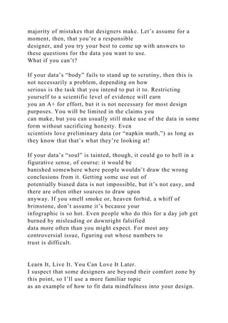 majority of mistakes that designers make. Let’s assume for a
moment, then, that you’re a responsible
designer, and you try your best to come up with answers to
these questions for the data you want to use.
What if you can’t?
If your data’s “body” fails to stand up to scrutiny, then this is
not necessarily a problem, depending on how
serious is the task that you intend to put it to. Restricting
yourself to a scientific level of evidence will earn
you an A+ for effort, but it is not necessary for most design
purposes. You will be limited in the claims you
can make, but you can usually still make use of the data in some
form without sacrificing honesty. Even
scientists love preliminary data (or “napkin math,”) as long as
they know that that’s what they’re looking at!
If your data’s “soul” is tainted, though, it could go to hell in a
figurative sense, of course: it would be
banished somewhere where people wouldn’t draw the wrong
conclusions from it. Getting some use out of
potentially biased data is not impossible, but it’s not easy, and
there are often other sources to draw upon
anyway. If you smell smoke or, heaven forbid, a whiff of
brimstone, don’t assume it’s because your
infographic is so hot. Even people who do this for a day job get
burned by misleading or downright falsified
data more often than you might expect. For most any
controversial issue, figuring out whose numbers to
trust is difficult.
Learn It, Live It. You Can Love It Later.
I suspect that some designers are beyond their comfort zone by
this point, so I’ll use a more familiar topic
as an example of how to fit data mindfulness into your design.
 