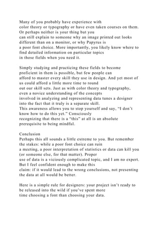 Many of you probably have experience with
color theory or typography or have even taken courses on them.
Or perhaps neither is your thing but you
can still explain to someone why an image printed out looks
different than on a monitor, or why Papyrus is
a poor font choice. More importantly, you likely know where to
find detailed information on particular topics
in those fields when you need it.
Simply studying and practicing these fields to become
proficient in them is possible, but few people can
afford to master every skill they use in design. And yet most of
us could afford a little more time to round
out our skill sets. Just as with color theory and typography,
even a novice understanding of the concepts
involved in analyzing and representing data tunes a designer
into the fact that it truly is a separate skill.
This awareness allows you to stop yourself and say, “I don’t
know how to do this yet.” Consciously
recognizing that there is a “this” at all is an absolute
prerequisite to being mindful.
Conclusion
Perhaps this all sounds a little extreme to you. But remember
the stakes: while a poor font choice can ruin
a meeting, a poor interpretation of statistics or data can kill you
(or someone else, for that matter). Proper
use of data is a viciously complicated topic, and I am no expert.
But I feel confident enough to make this
claim: if it would lead to the wrong conclusions, not presenting
the data at all would be better.
Here is a simple rule for designers: your project isn’t ready to
be released into the wild if you’ve spent more
time choosing a font than choosing your data.
 