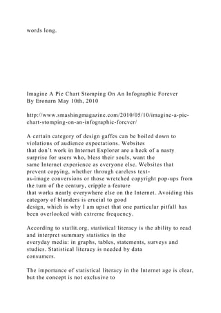 words long.
Imagine A Pie Chart Stomping On An Infographic Forever
By Eronarn May 10th, 2010
http://www.smashingmagazine.com/2010/05/10/imagine-a-pie-
chart-stomping-on-an-infographic-forever/
A certain category of design gaffes can be boiled down to
violations of audience expectations. Websites
that don’t work in Internet Explorer are a heck of a nasty
surprise for users who, bless their souls, want the
same Internet experience as everyone else. Websites that
prevent copying, whether through careless text-
as-image conversions or those wretched copyright pop-ups from
the turn of the century, cripple a feature
that works nearly everywhere else on the Internet. Avoiding this
category of blunders is crucial to good
design, which is why I am upset that one particular pitfall has
been overlooked with extreme frequency.
According to statlit.org, statistical literacy is the ability to read
and interpret summary statistics in the
everyday media: in graphs, tables, statements, surveys and
studies. Statistical literacy is needed by data
consumers.
The importance of statistical literacy in the Internet age is clear,
but the concept is not exclusive to
 