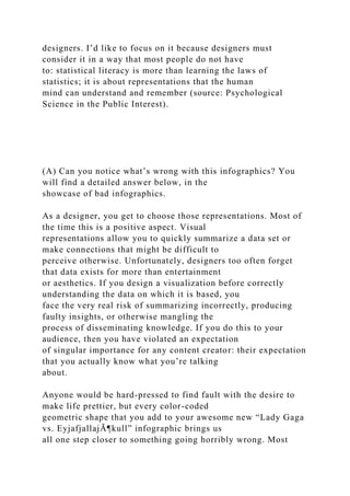 designers. I’d like to focus on it because designers must
consider it in a way that most people do not have
to: statistical literacy is more than learning the laws of
statistics; it is about representations that the human
mind can understand and remember (source: Psychological
Science in the Public Interest).
(A) Can you notice what’s wrong with this infographics? You
will find a detailed answer below, in the
showcase of bad infographics.
As a designer, you get to choose those representations. Most of
the time this is a positive aspect. Visual
representations allow you to quickly summarize a data set or
make connections that might be difficult to
perceive otherwise. Unfortunately, designers too often forget
that data exists for more than entertainment
or aesthetics. If you design a visualization before correctly
understanding the data on which it is based, you
face the very real risk of summarizing incorrectly, producing
faulty insights, or otherwise mangling the
process of disseminating knowledge. If you do this to your
audience, then you have violated an expectation
of singular importance for any content creator: their expectation
that you actually know what you’re talking
about.
Anyone would be hard-pressed to find fault with the desire to
make life prettier, but every color-coded
geometric shape that you add to your awesome new “Lady Gaga
vs. EyjafjallajÃ¶kull” infographic brings us
all one step closer to something going horribly wrong. Most
 