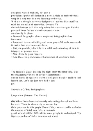 designers would probably not edit a
politician’s party affiliation in a news article to make the text
wrap in a way that is more pleasing to the eye.
With data, though, careless designers all too readily sacrifice
truth for the sake of aesthetics. Lovecraft’s
eldritch horrors will rise only when the stars are right, but the
preconditions for bad visual representations
are already in place:
• Demand for graphs, charts, maps and infographics has
increased.
• Increased data availability and more powerful tools have made
it easier than ever to create them.
• But you probably don’t have a solid understanding of how to
interpret or process data.
• Nor likely do your readers.
• And there’s a good chance that neither of you know that.
The lesson is clear: provide the right story the first time. But
the staggering variety of awful visualizations
online makes it equally clear that designers haven’t learned that
lesson yet. Let’s see just how bad it can
get.
Showcase Of Bad Infographics
Large view (Source: The Nation)
(B) Yikes! Note how enormously misleading the red and blue
bars are. There is absolutely no reason for
their presence in this graph. Even if they were actually scaled to
the number of total new jobs, a two-axis
graph would still be difficult for most people to understand. The
figure also doesn’t take into account a host
 