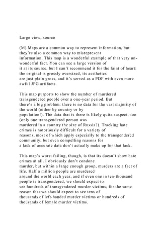 Large view, source
(M) Maps are a common way to represent information, but
they’re also a common way to misrepresent
information. This map is a wonderful example of that very un-
wonderful fact. You can see a large version of
it at its source, but I can’t recommend it for the faint of heart:
the original is grossly oversized, its aesthetics
are just plain gross, and it’s served as a PDF with even more
awful JPG artifacts.
This map purports to show the number of murdered
transgendered people over a one-year period. But
there’s a big problem: there is no data for the vast majority of
the world (either by country or by
population!). The data that is there is likely quite suspect, too
(only one transgendered person was
murdered in a country the size of Russia?). Tracking hate
crimes is notoriously difficult for a variety of
reasons, most of which apply especially to the transgendered
community; but even compelling reasons for
a lack of accurate data don’t actually make up for that lack.
This map’s worst failing, though, is that its doesn’t show hate
crimes at all. I obviously don’t condone
murder, but within a large enough group, murders are a fact of
life. Half a million people are murdered
around the world each year, and if even one in ten-thousand
people is transgendered, we should expect to
see hundreds of transgendered murder victims, for the same
reason that we should expect to see tens of
thousands of left-handed murder victims or hundreds of
thousands of female murder victims.
 