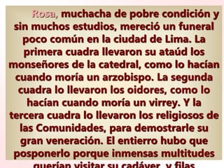 Rosa, muchacha de pobre condición y
sin muchos estudios, mereció un funeral
poco común en la ciudad de Lima. La
primera cuadra llevaron su ataúd los
monseñores de la catedral, como lo hacían
cuando moría un arzobispo. La segunda
cuadra lo llevaron los oidores, como lo
hacían cuando moría un virrey. Y la
tercera cuadra lo llevaron los religiosos de
las Comunidades, para demostrarle su
gran veneración. El entierro hubo que
posponerlo porque inmensas multitudes
 