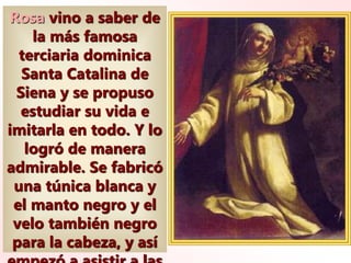 Rosa vino a saber de
la más famosa
terciaria dominica
Santa Catalina de
Siena y se propuso
estudiar su vida e
imitarla en todo. Y lo
logró de manera
admirable. Se fabricó
una túnica blanca y
el manto negro y el
velo también negro
para la cabeza, y así
 