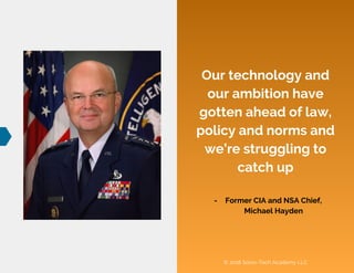 © 2018 Socio-Tech Academy LLC
Our technology and
our ambition have
gotten ahead of law,
policy and norms and
we’re struggling to
catch up
- Former CIA and NSA Chief,
Michael Hayden
 