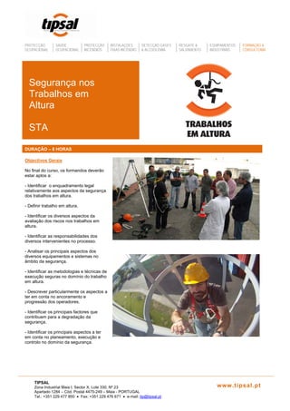 PROTECÇÃO SAÚDE PROTECÇÃO INSTALAÇÕES DETECÇÃO GASES RESGATE & EQUIPAMENTOS FORMAÇÃO &
OCUPACIONAL OCUPACIONAL INCÊNDIOS FIXAS INCÊNDIO & ALCOOLÉMIA SALVAMENTO INDUSTRIAIS CONSULTORIA
Segurança nos
Trabalhos em
Altura
STA
DURAÇÃO – 8 HORAS
Objectivos Gerais
No final do curso, os formandos deverão
estar aptos a:
- Identificar o enquadramento legal
relativamente aos aspectos da segurança
dos trabalhos em altura.
- Definir trabalho em altura.
- Identificar os diversos aspectos da
avaliação dos riscos nos trabalhos em
altura.
- Identificar as responsabilidades dos
diversos intervenientes no processo.
- Analisar os principais aspectos dos
diversos equipamentos e sistemas no
âmbito da segurança.
- Identificar as metodologias e técnicas de
execução seguras no domínio do trabalho
em altura.
- Descrever particularmente os aspectos a
ter em conta no ancoramento e
progressão dos operadores.
- Identificar os principais factores que
contribuem para a degradação da
segurança.
- Identificar os principais aspectos a ter
em conta no planeamento, execução e
controlo no domínio da segurança.
TIPSAL
Zona Industrial Maia I, Sector X, Lote 330, Nº 23 www.tipsal.pt
Apartado 1284 – Cód. Postal 4475-249 – Maia - PORTUGAL
Tel.: +351 229 477 850 • Fax: +351 229 476 671 • e-mail: tip@tipsal.pt