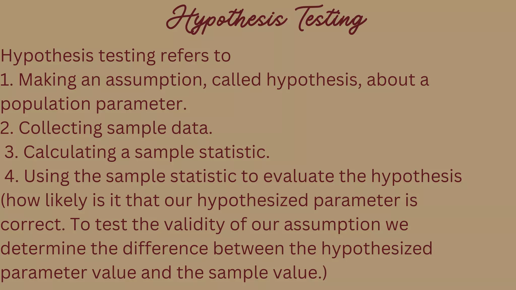 Hypothesis Testing
Hypothesis testing refers to
1. Making an assumption, called hypothesis, about a
population parameter.
2. Collecting sample data.
3. Calculating a sample statistic.
4. Using the sample statistic to evaluate the hypothesis
(how likely is it that our hypothesized parameter is
correct. To test the validity of our assumption we
determine the difference between the hypothesized
parameter value and the sample value.)
 