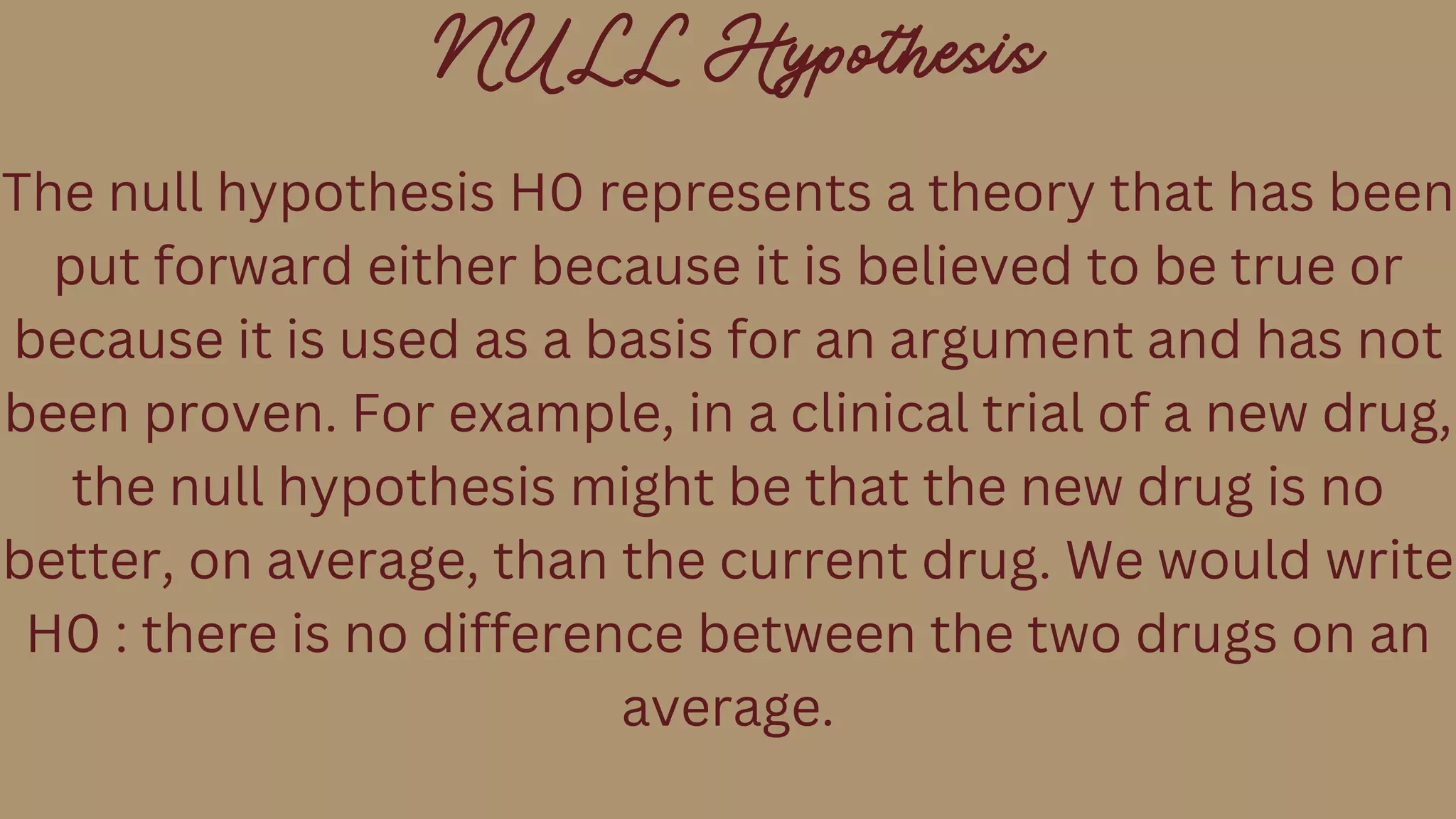 NULL Hypothesis
The null hypothesis H0 represents a theory that has been
put forward either because it is believed to be true or
because it is used as a basis for an argument and has not
been proven. For example, in a clinical trial of a new drug,
the null hypothesis might be that the new drug is no
better, on average, than the current drug. We would write
H0 : there is no difference between the two drugs on an
average.
 