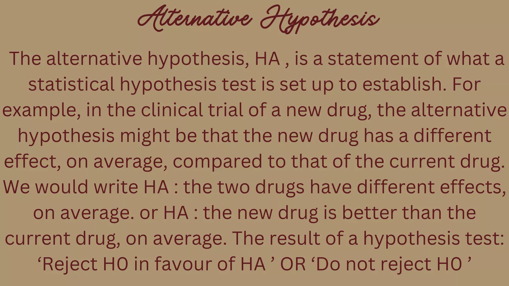 Alternative Hypothesis
The alternative hypothesis, HA , is a statement of what a
statistical hypothesis test is set up to establish. For
example, in the clinical trial of a new drug, the alternative
hypothesis might be that the new drug has a different
effect, on average, compared to that of the current drug.
We would write HA : the two drugs have different effects,
on average. or HA : the new drug is better than the
current drug, on average. The result of a hypothesis test:
‘Reject H0 in favour of HA ’ OR ‘Do not reject H0 ’
 