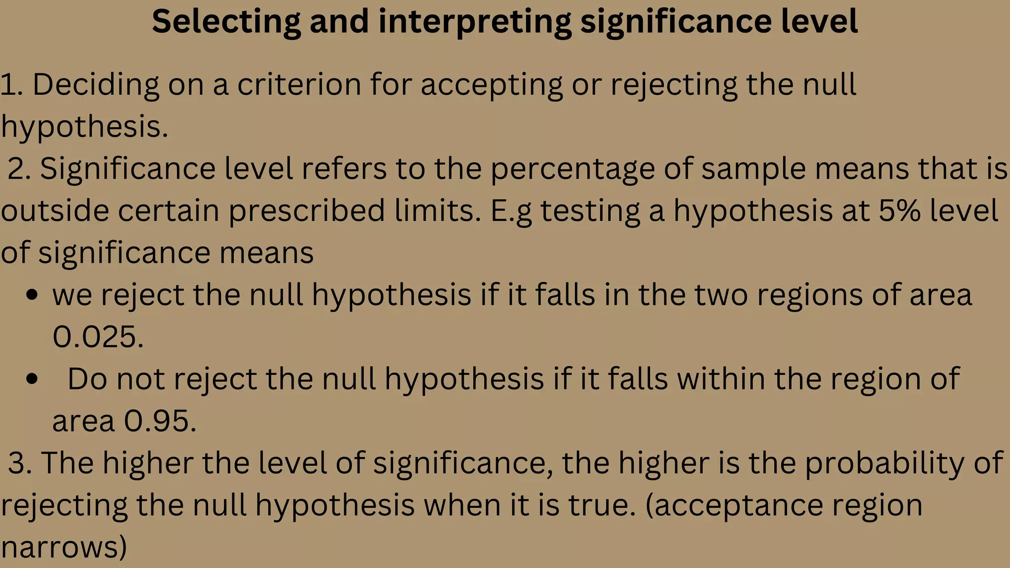 Selecting and interpreting significance level
we reject the null hypothesis if it falls in the two regions of area
0.025.
Do not reject the null hypothesis if it falls within the region of
area 0.95.
1. Deciding on a criterion for accepting or rejecting the null
hypothesis.
2. Significance level refers to the percentage of sample means that is
outside certain prescribed limits. E.g testing a hypothesis at 5% level
of significance means
3. The higher the level of significance, the higher is the probability of
rejecting the null hypothesis when it is true. (acceptance region
narrows)
 
