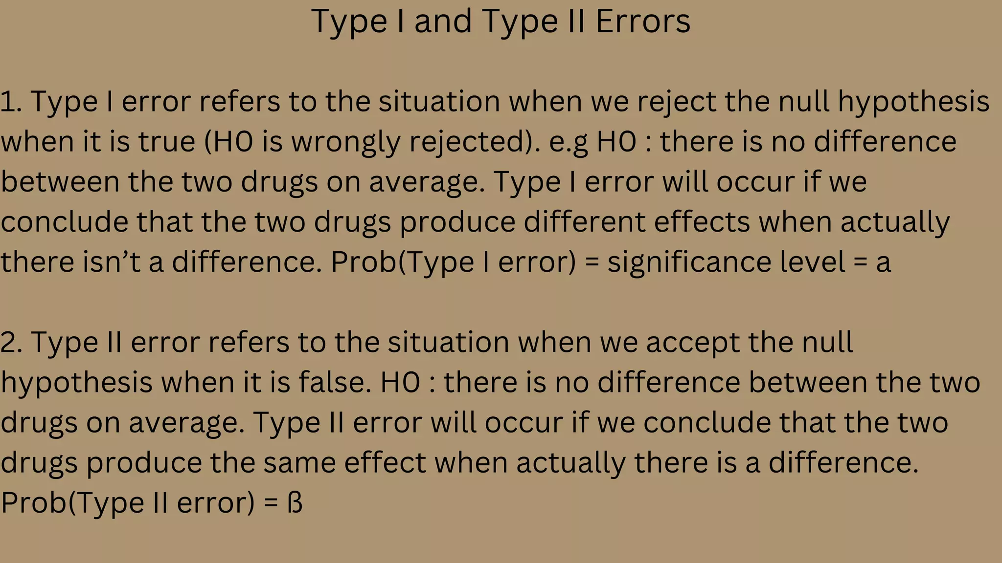Type I and Type II Errors
1. Type I error refers to the situation when we reject the null hypothesis
when it is true (H0 is wrongly rejected). e.g H0 : there is no difference
between the two drugs on average. Type I error will occur if we
conclude that the two drugs produce different effects when actually
there isn’t a difference. Prob(Type I error) = significance level = a
2. Type II error refers to the situation when we accept the null
hypothesis when it is false. H0 : there is no difference between the two
drugs on average. Type II error will occur if we conclude that the two
drugs produce the same effect when actually there is a difference.
Prob(Type II error) = ß
 