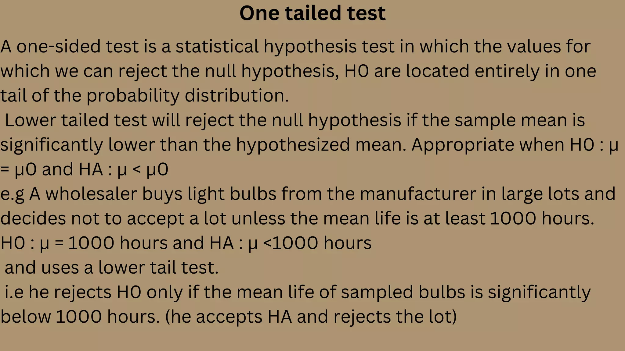 One tailed test
A one-sided test is a statistical hypothesis test in which the values for
which we can reject the null hypothesis, H0 are located entirely in one
tail of the probability distribution.
Lower tailed test will reject the null hypothesis if the sample mean is
significantly lower than the hypothesized mean. Appropriate when H0 : µ
= µ0 and HA : µ < µ0
e.g A wholesaler buys light bulbs from the manufacturer in large lots and
decides not to accept a lot unless the mean life is at least 1000 hours.
H0 : µ = 1000 hours and HA : µ <1000 hours
and uses a lower tail test.
i.e he rejects H0 only if the mean life of sampled bulbs is significantly
below 1000 hours. (he accepts HA and rejects the lot)
 