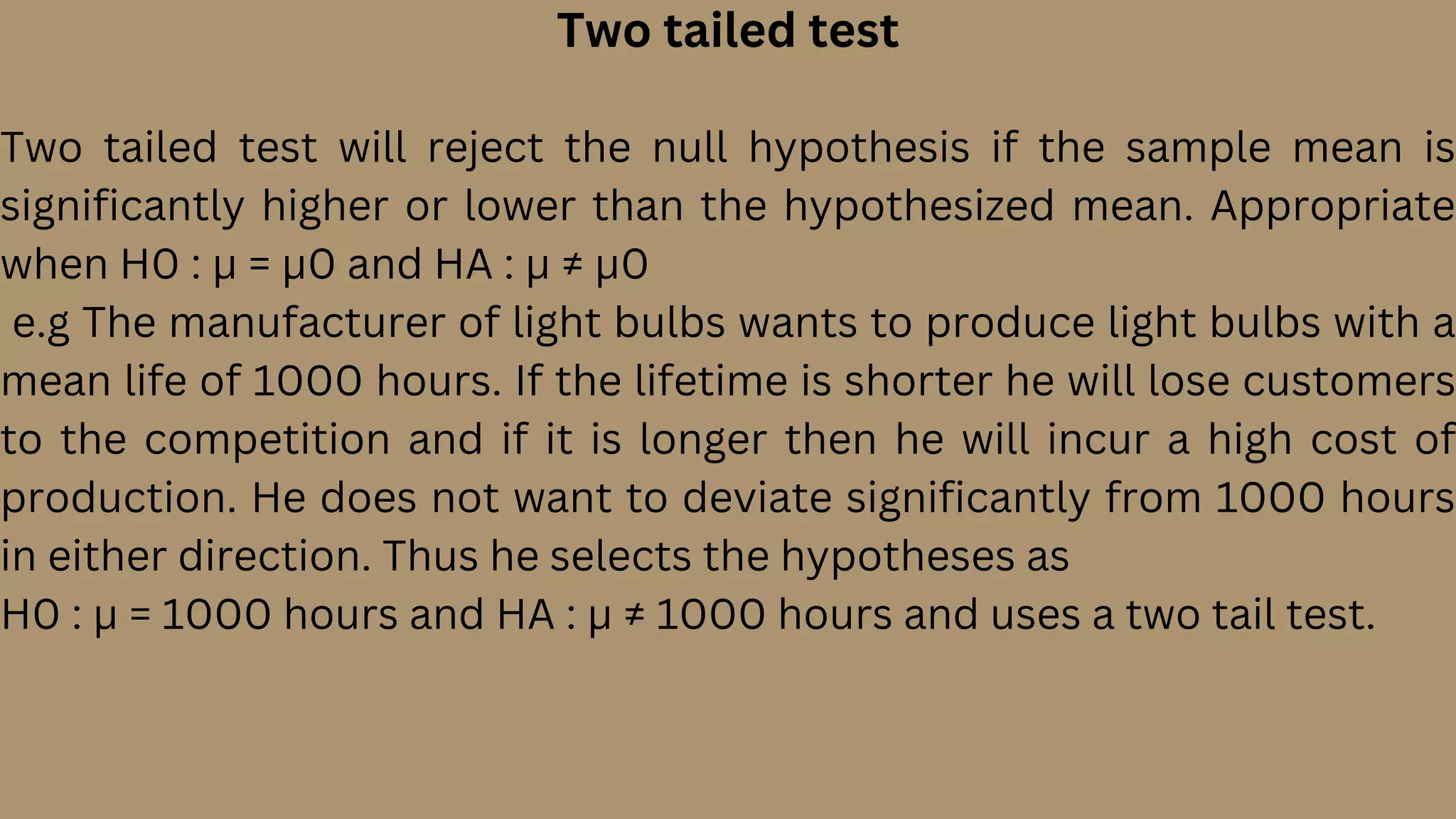 Two tailed test
Two tailed test will reject the null hypothesis if the sample mean is
significantly higher or lower than the hypothesized mean. Appropriate
when H0 : µ = µ0 and HA : µ ≠ µ0
e.g The manufacturer of light bulbs wants to produce light bulbs with a
mean life of 1000 hours. If the lifetime is shorter he will lose customers
to the competition and if it is longer then he will incur a high cost of
production. He does not want to deviate significantly from 1000 hours
in either direction. Thus he selects the hypotheses as
H0 : µ = 1000 hours and HA : µ ≠ 1000 hours and uses a two tail test.
 