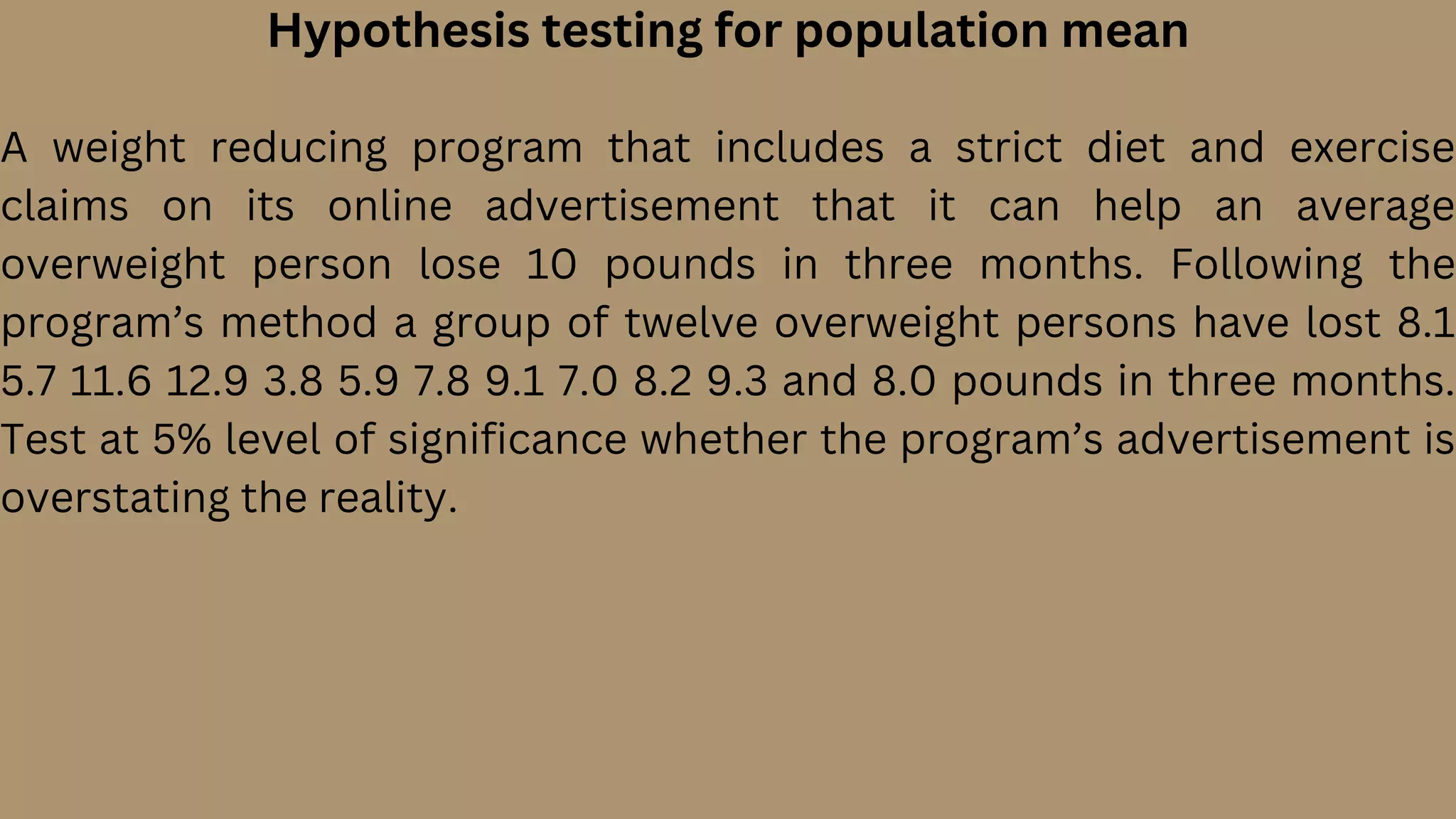 Hypothesis testing for population mean
A weight reducing program that includes a strict diet and exercise
claims on its online advertisement that it can help an average
overweight person lose 10 pounds in three months. Following the
program’s method a group of twelve overweight persons have lost 8.1
5.7 11.6 12.9 3.8 5.9 7.8 9.1 7.0 8.2 9.3 and 8.0 pounds in three months.
Test at 5% level of significance whether the program’s advertisement is
overstating the reality.
 