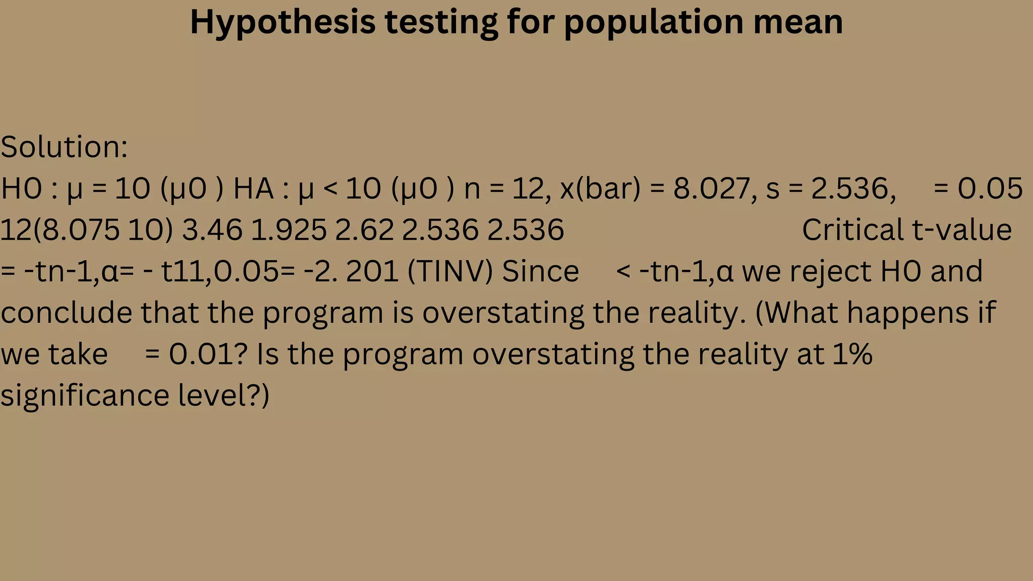 Hypothesis testing for population mean
Solution:
H0 : µ = 10 (µ0 ) HA : µ < 10 (µ0 ) n = 12, x(bar) = 8.027, s = 2.536,  = 0.05
12(8.075 10) 3.46 1.925 2.62 2.536 2.536         Critical t-value
= -tn-1,α= - t11,0.05= -2. 201 (TINV) Since  < -tn-1,α we reject H0 and
conclude that the program is overstating the reality. (What happens if
we take  = 0.01? Is the program overstating the reality at 1%
significance level?)
 