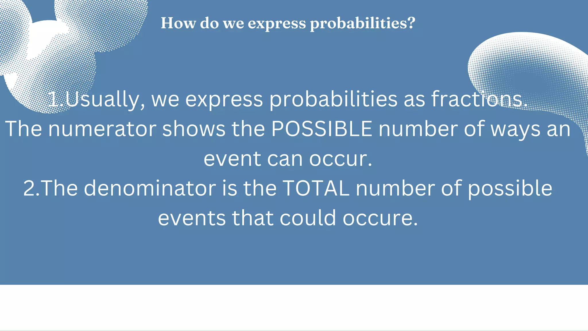 How do we express probabilities?
1.Usually, we express probabilities as fractions.
The numerator shows the POSSIBLE number of ways an
event can occur.
2.The denominator is the TOTAL number of possible
events that could occure.
 