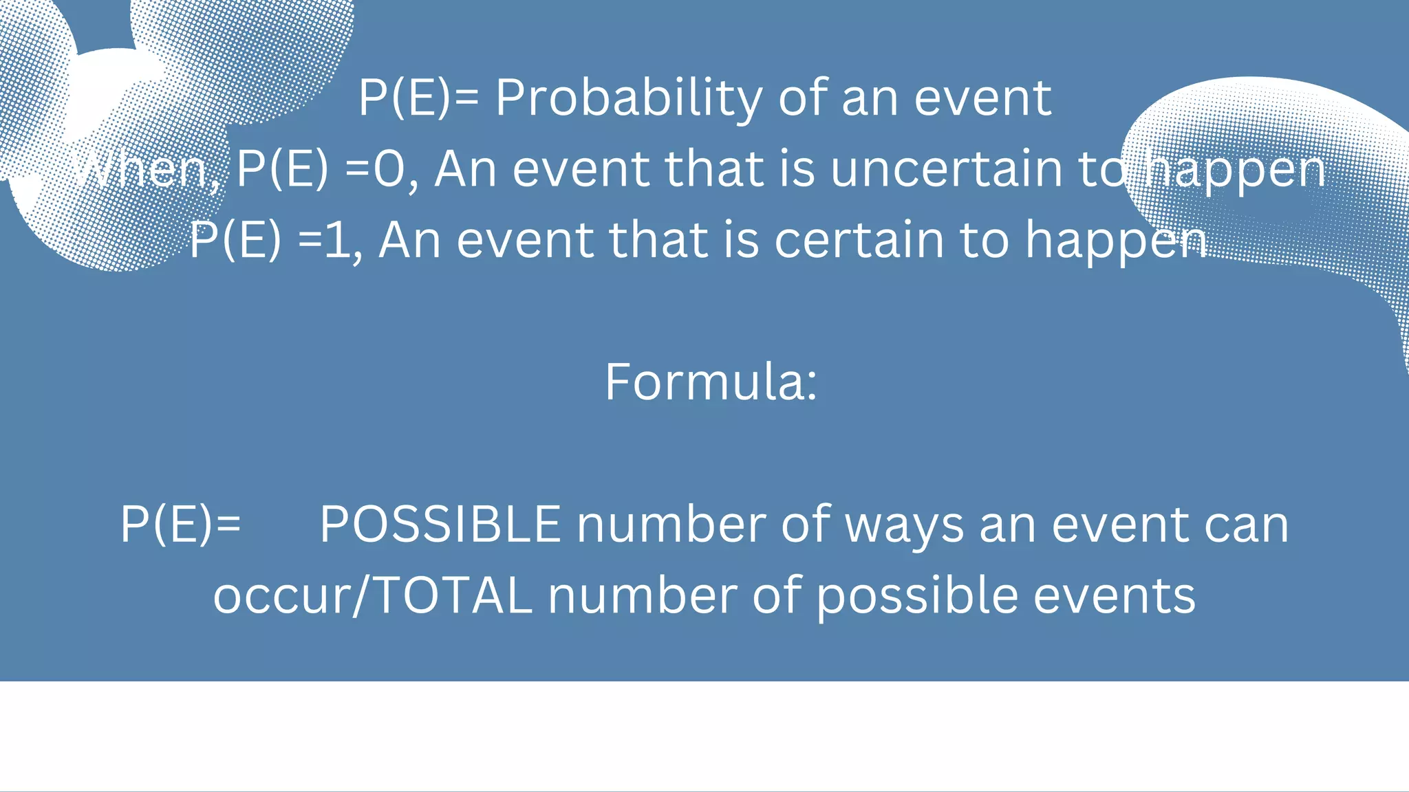 P(E)= Probability of an event
When, P(E) =0, An event that is uncertain to happen
P(E) =1, An event that is certain to happen
Formula:
P(E)= POSSIBLE number of ways an event can
occur/TOTAL number of possible events
 