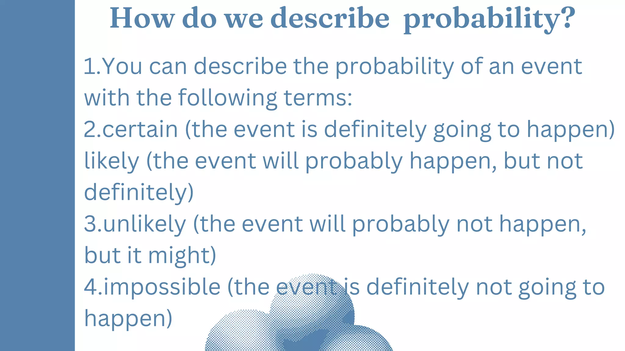 How do we describe probability?
1.You can describe the probability of an event
with the following terms:
2.certain (the event is definitely going to happen)
likely (the event will probably happen, but not
definitely)
3.unlikely (the event will probably not happen,
but it might)
4.impossible (the event is definitely not going to
happen)
 