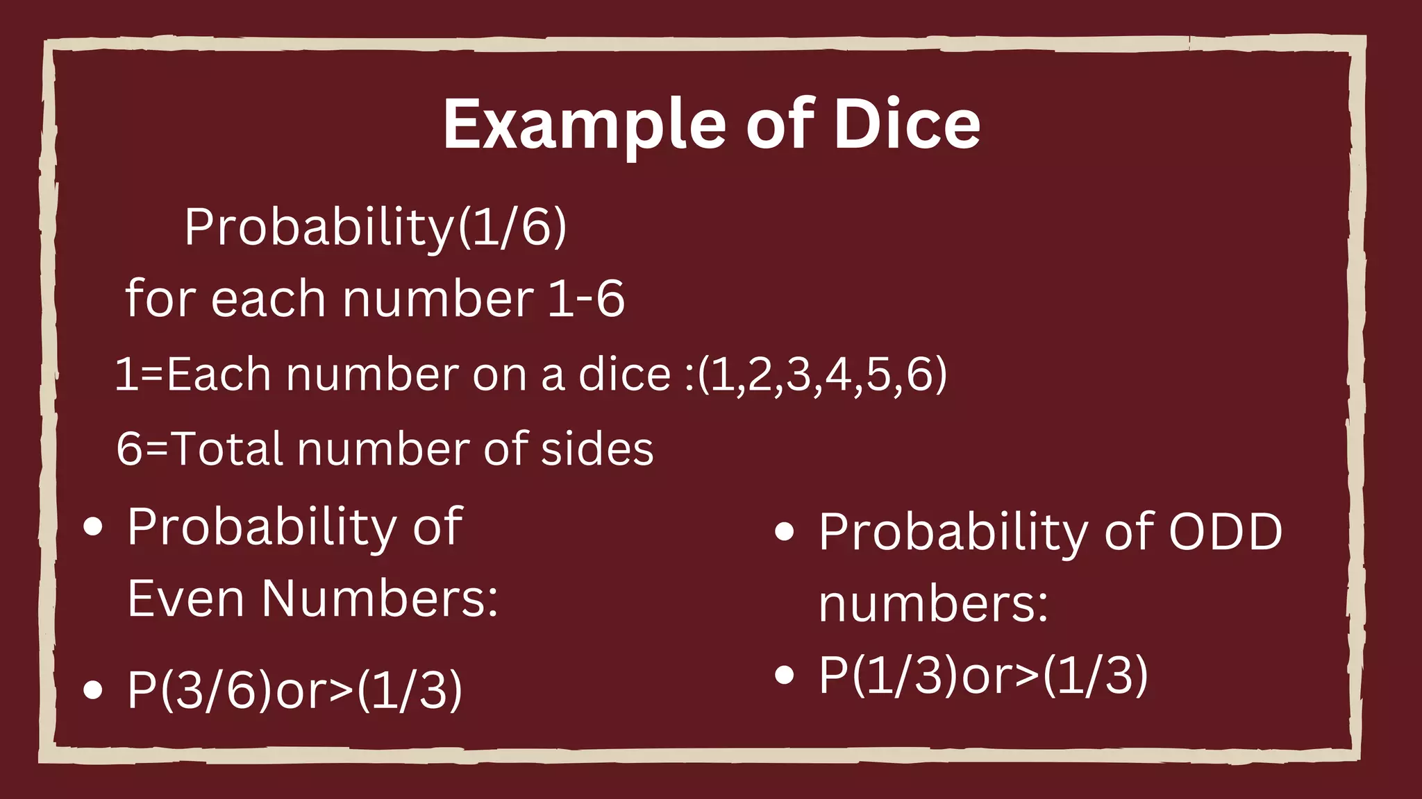 Example of Dice
Probability(1/6)
for each number 1-6
1=Each number on a dice :(1,2,3,4,5,6)
6=Total number of sides
P(3/6)or>(1/3)
Probability of
Even Numbers:
Probability of ODD
numbers:
P(1/3)or>(1/3)
 