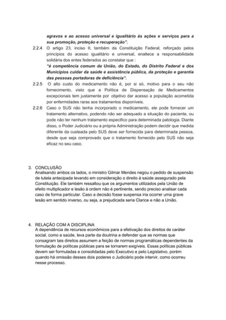2.2.4

2.2.5

2.2.6

agravos e ao acesso universal e igualitário às ações e serviços para a
sua promoção, proteção e recuperação”.
O artigo 23, inciso II, também da Constituição Federal, reforçado pelos
princípios do acesso igualitário e universal, enaltece a responsabilidade
solidária dos entes federados ao constatar que :
“é competência comum da União, do Estado, do Distrito Federal e dos
Municípios cuidar da saúde e assistência pública, da proteção e garantia
das pessoas portadoras de deficiência”.
O alto custo do medicamento não é, por si só, motivo para o seu não
fornecimento, visto que a Política de Dispensação de Medicamentos
excepcionais tem justamente por objetivo dar acesso a população acometida
por enfermidades raras aos tratamentos disponíveis.
Caso o SUS não tenha incorporado o medicamento, ele pode fornecer um
tratamento alternativo, podendo não ser adequado a situação do paciente, ou
pode não ter nenhum tratamento especifico para determinada patologia. Diante
disso, o Poder Judiciário ou a própria Administração podem decidir que medida
diferente da custeada pelo SUS deve ser fornecida para determinada pessoa,
desde que seja comprovado que o tratamento fornecido pelo SUS não seja
eficaz no seu caso.

3. CONCLUSÃO
Analisando ambos os lados, o ministro Gilmar Mendes negou o pedido de suspensão
de tutela antecipada levando em consideração o direito à saúde assegurado pela
Constituição. Ele também ressaltou que os argumentos utilizados pela União de
efeito multiplicador e lesão à ordem não é pertinente, sendo preciso analisar cada
caso de forma particular. Caso a decisão fosse suspensa iria ocorrer uma grave
lesão em sentido inverso, ou seja, a prejudicada seria Clarice e não a União.

4. RELAÇÃO COM A DISCIPLINA
A dependência de recursos econômicos para a efetivação dos direitos de caráter
social, como a saúde, leva parte da doutrina a defender que as normas que
consagram tais direitos assumem a feição de normas programáticas dependentes da
formulação de políticas públicas para se tornarem exigíveis. Essas políticas públicas
devem ser formuladas e consolidadas pelo Executivo e pelo Legislativo, porém
quando há omissão desses dois poderes o Judiciário pode intervir, como ocorreu
nesse processo.

 