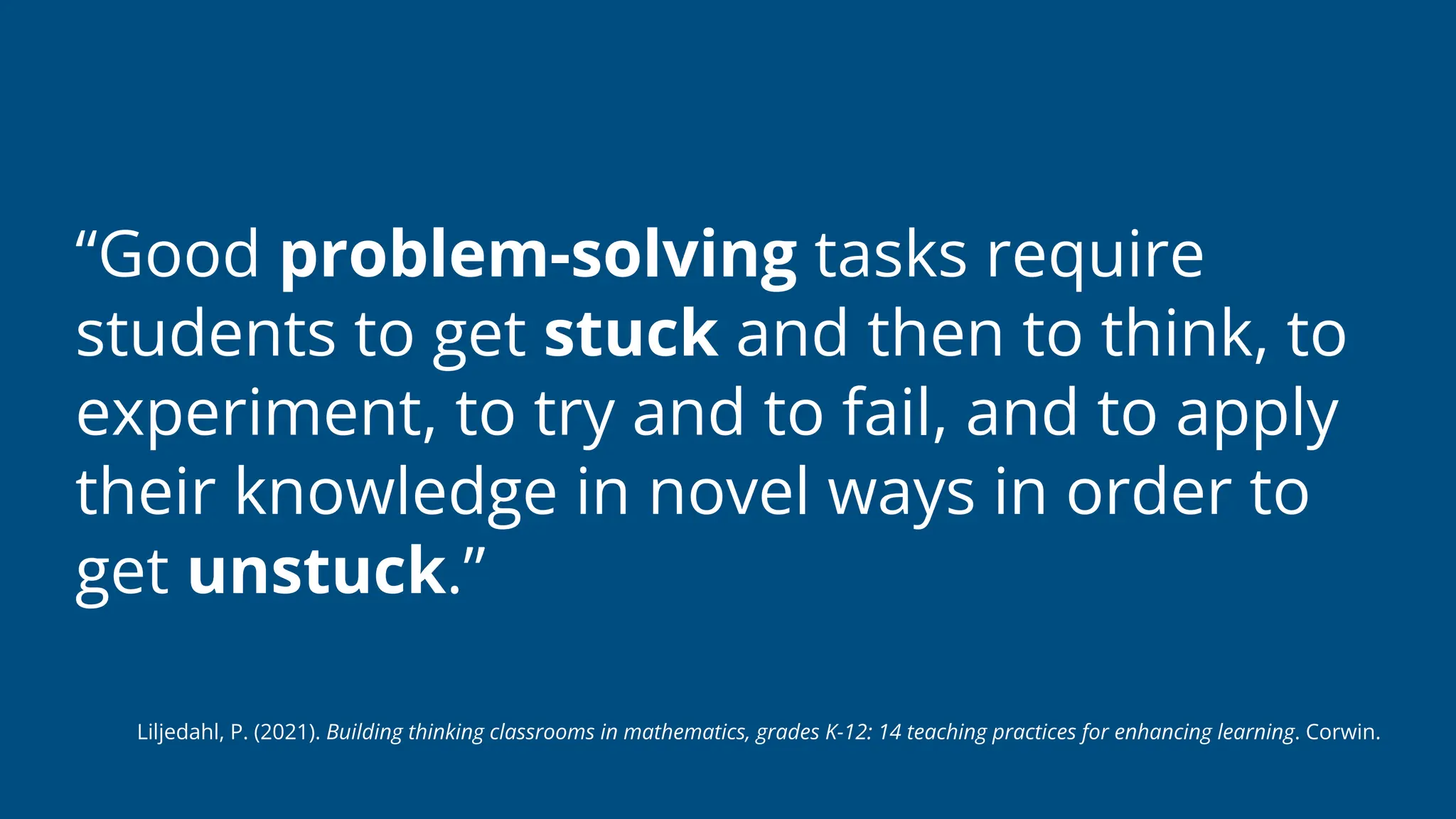 “Good problem-solving tasks require
students to get stuck and then to think, to
experiment, to try and to fail, and to apply
their knowledge in novel ways in order to
get unstuck.”
Liljedahl, P. (2021). Building thinking classrooms in mathematics, grades K-12: 14 teaching practices for enhancing learning. Corwin.
 