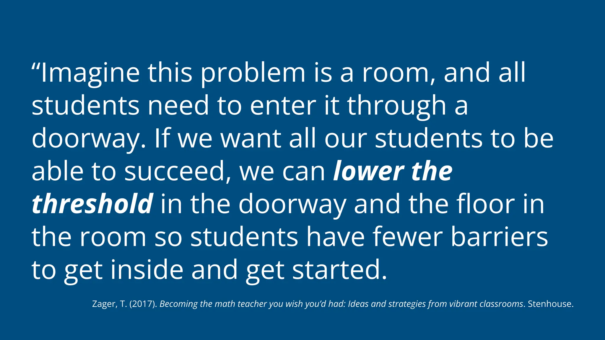 “Imagine this problem is a room, and all
students need to enter it through a
doorway. If we want all our students to be
able to succeed, we can lower the
threshold in the doorway and the
fl
oor in
the room so students have fewer barriers
to get inside and get started.
Zager, T. (2017). Becoming the math teacher you wish you’d had: Ideas and strategies from vibrant classrooms. Stenhouse.
 