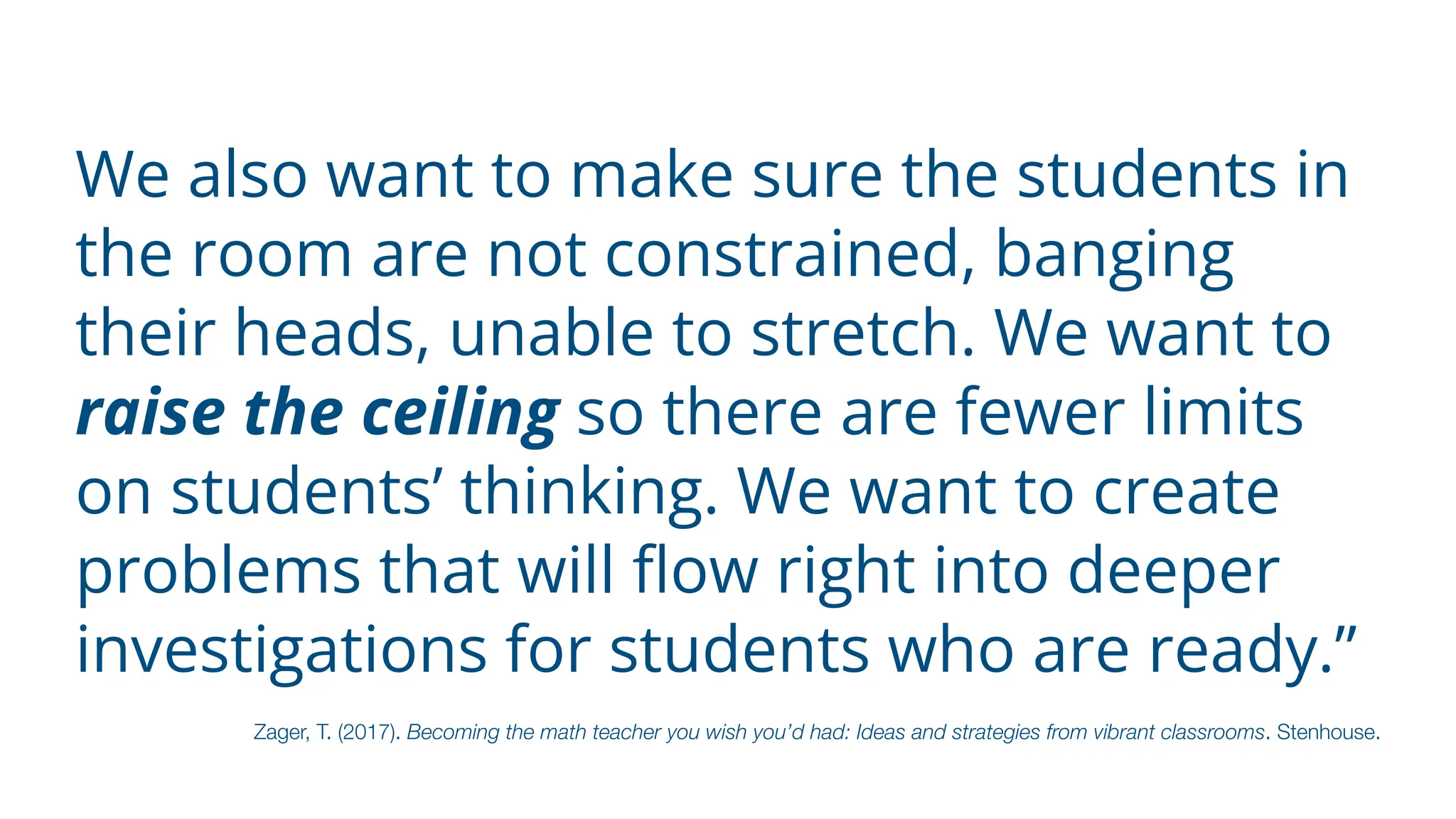 We also want to make sure the students in
the room are not constrained, banging
their heads, unable to stretch. We want to
raise the ceiling so there are fewer limits
on students’ thinking. We want to create
problems that will
fl
ow right into deeper
investigations for students who are ready.”
Zager, T. (2017). Becoming the math teacher you wish you’d had: Ideas and strategies from vibrant classrooms. Stenhouse.
 