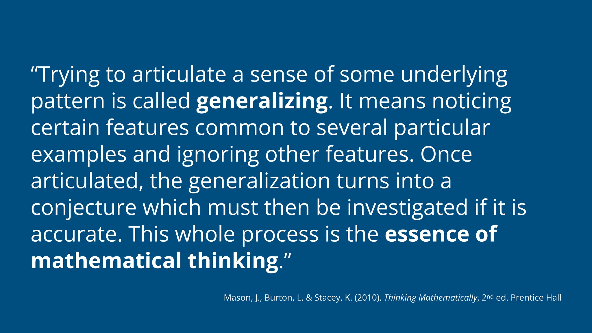 “Trying to articulate a sense of some underlying
pattern is called generalizing. It means noticing
certain features common to several particular
examples and ignoring other features. Once
articulated, the generalization turns into a
conjecture which must then be investigated if it is
accurate. This whole process is the essence of
mathematical thinking.”
Mason, J., Burton, L. & Stacey, K. (2010). Thinking Mathematically, 2nd ed. Prentice Hall
 