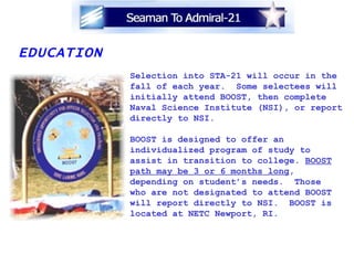 EDUCATION Selection into STA-21 will occur in the fall of each year.  Some selectees will  initially attend BOOST, then complete Naval Science Institute (NSI), or report directly to NSI.  BOOST is designed to offer an  individualized program of study to  assist in transition to college.  BOOST path may be 3 or 6 months long ,  depending on student’s needs.  Those  who are not designated to attend BOOST will report directly to NSI.  BOOST is located at NETC Newport, RI. 