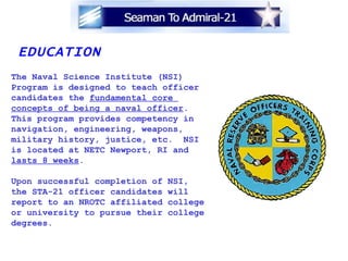 EDUCATION The Naval Science Institute (NSI) Program is designed to teach officer candidates the  fundamental core  concepts of being a naval officer .  This program provides competency in navigation, engineering, weapons, military history, justice, etc.  NSI  is located at NETC Newport, RI and lasts 8 weeks .  Upon successful completion of NSI,  the STA-21 officer candidates will report to an NROTC affiliated college or university to pursue their college degrees.  